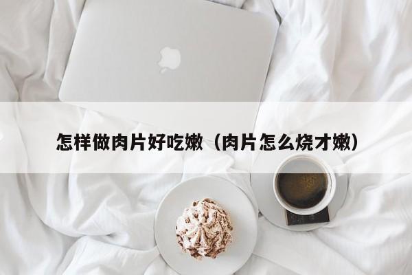 怎样做肉片好吃嫩(肉片怎么烧才嫩)