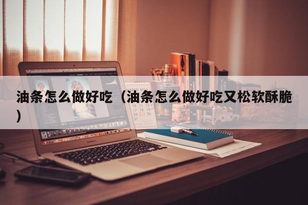 油条怎么做好吃(油条怎么做好吃又松软酥脆)