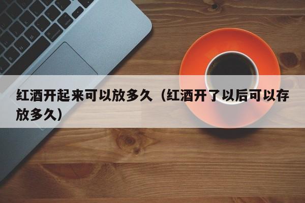 红酒开起来可以放多久(红酒开了以后可以存放多久)