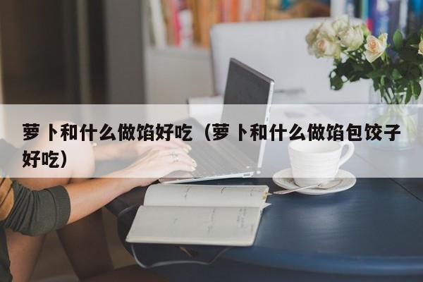 萝卜和什么做馅好吃(萝卜和什么做馅包饺子好吃)