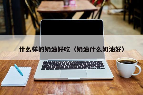 什么样的奶油好吃(奶油什么奶油好)