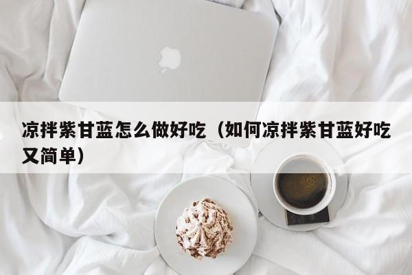 凉拌紫甘蓝怎么做好吃(如何凉拌紫甘蓝好吃又简单)
