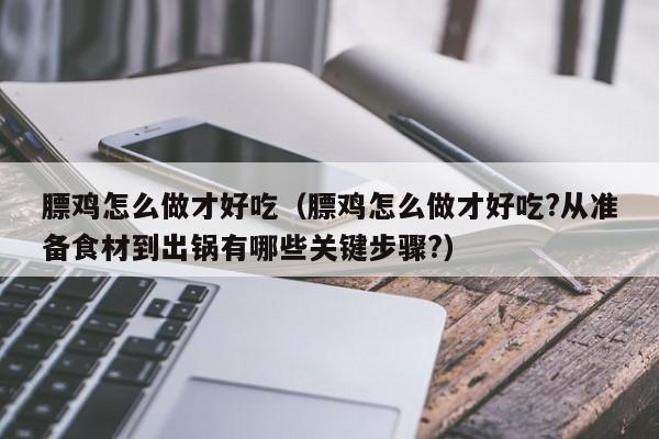 膘鸡怎么做才好吃(膘鸡怎么做才好吃?从准备食材到出锅有哪些关键步骤?)