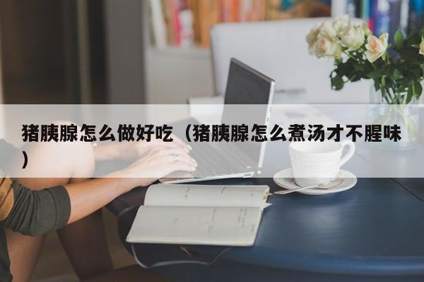 猪胰腺怎么做好吃(猪胰腺怎么煮汤才不腥味)