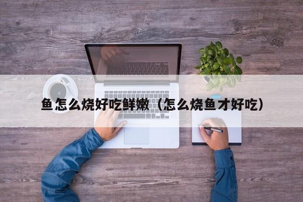 鱼怎么烧好吃鲜嫩(怎么烧鱼才好吃)