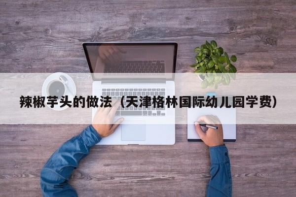 辣椒芋头的做法(天津格林国际幼儿园学费)