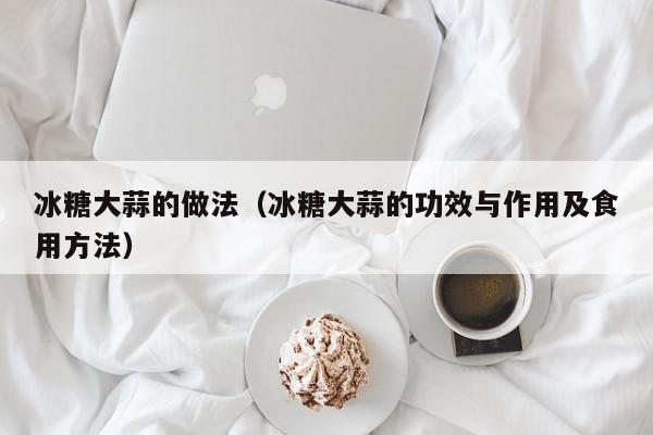 冰糖大蒜的做法(冰糖大蒜的功效与作用及食用方法)