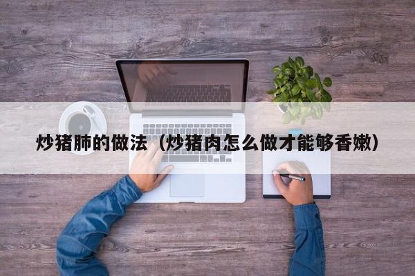 炒猪肺的做法(炒猪肉怎么做才能够香嫩)