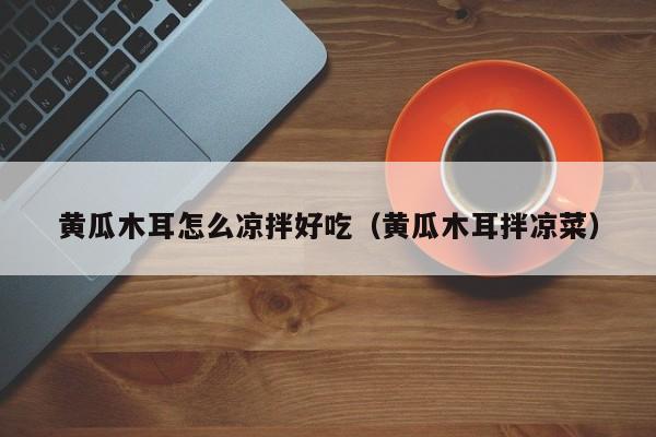 黄瓜木耳怎么凉拌好吃(黄瓜木耳拌凉菜)