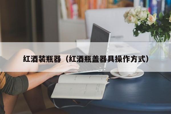 红酒装瓶器(红酒瓶盖器具操作方式)