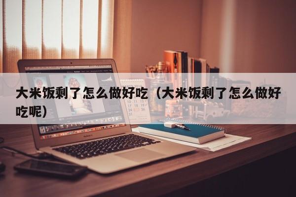 大米饭剩了怎么做好吃(大米饭剩了怎么做好吃呢)