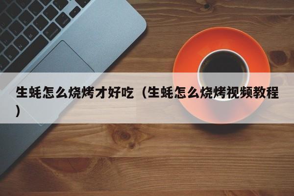 生蚝怎么烧烤才好吃(生蚝怎么烧烤视频教程)