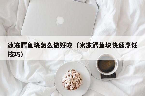 冰冻鳕鱼块怎么做好吃(冰冻鳕鱼块快速烹饪技巧)