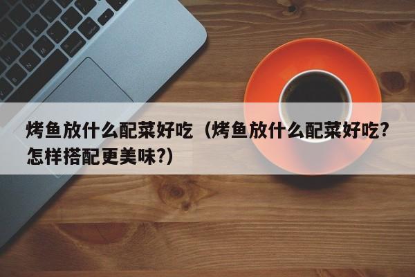 烤鱼放什么配菜好吃(烤鱼放什么配菜好吃?怎样搭配更美味?)