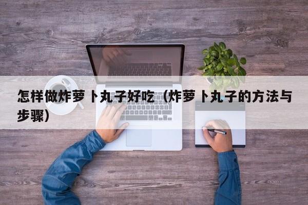 怎样做炸萝卜丸子好吃(炸萝卜丸子的方法与步骤)