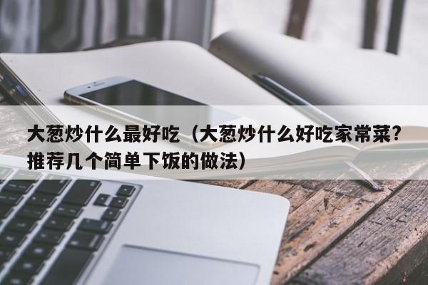 大葱炒什么最好吃(大葱炒什么好吃家常菜?推荐几个简单下饭的做法)