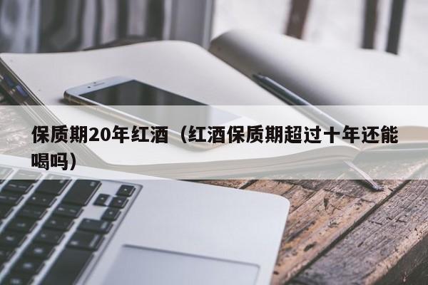 保质期20年红酒(红酒保质期超过十年还能喝吗)