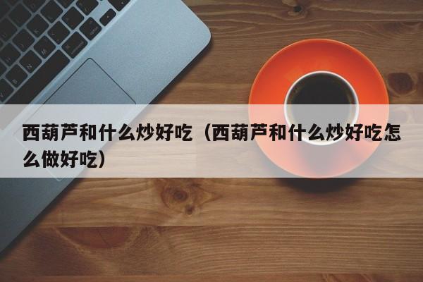 西葫芦和什么炒好吃(西葫芦和什么炒好吃怎么做好吃)
