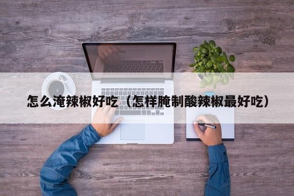怎么淹辣椒好吃(怎样腌制酸辣椒最好吃)