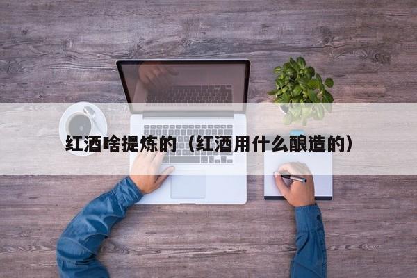 红酒啥提炼的(红酒用什么酿造的)