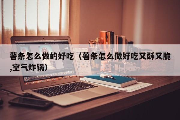 薯条怎么做的好吃(薯条怎么做好吃又酥又脆,空气炸锅)