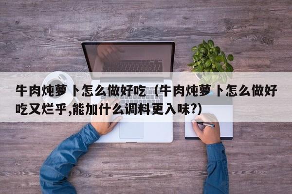牛肉炖萝卜怎么做好吃(牛肉炖萝卜怎么做好吃又烂乎,能加什么调料更入味?)