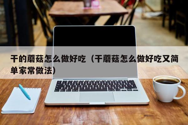 干的蘑菇怎么做好吃(干蘑菇怎么做好吃又简单家常做法)
