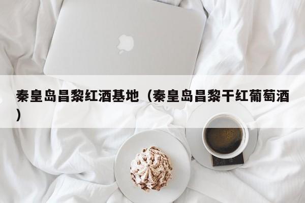 秦皇岛昌黎红酒基地(秦皇岛昌黎干红葡萄酒)
