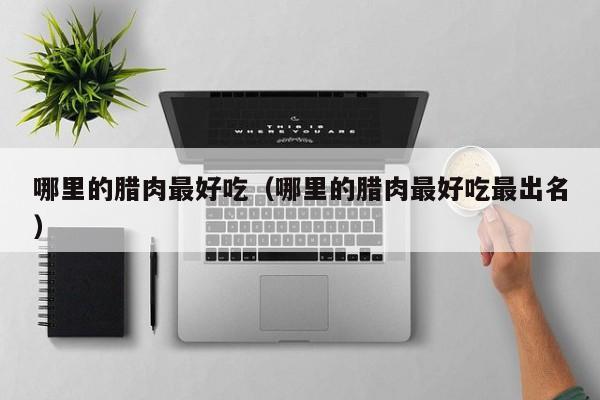 哪里的腊肉最好吃(哪里的腊肉最好吃最出名)