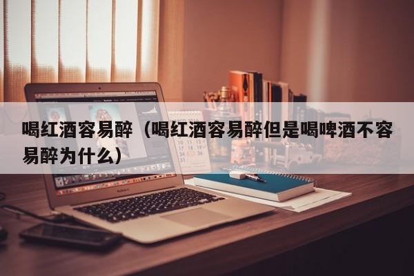 喝红酒容易醉(喝红酒容易醉但是喝啤酒不容易醉为什么)