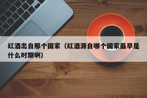 红酒出自那个国家(红酒源自哪个国家最早是什么时期啊)