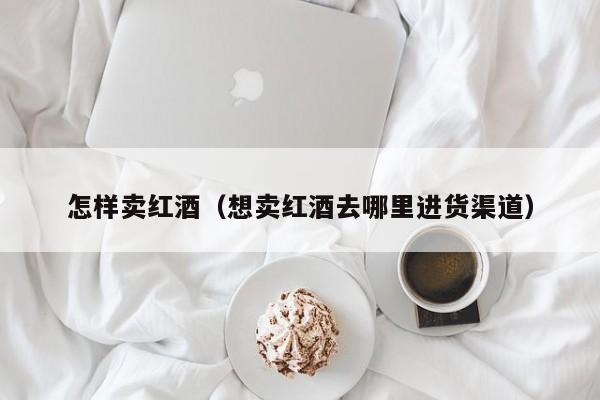 怎样卖红酒(想卖红酒去哪里进货渠道)