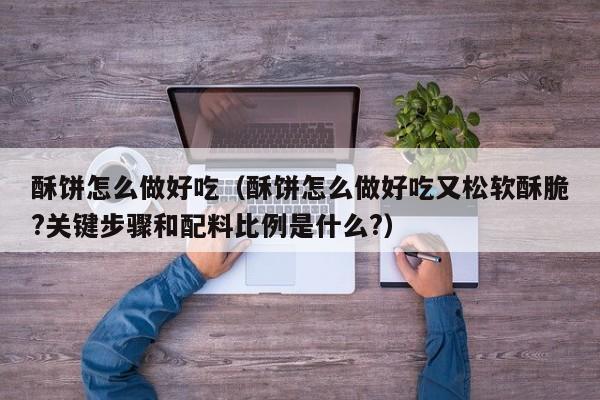 酥饼怎么做好吃(酥饼怎么做好吃又松软酥脆?关键步骤和配料比例是什么?)